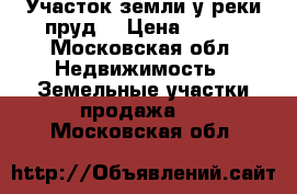 Участок земли у реки пруд. › Цена ­ 850 - Московская обл. Недвижимость » Земельные участки продажа   . Московская обл.